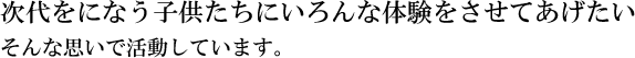次代をになう子供たちにいろんな体験をさせてあげたい　そんな思いで活動しています。